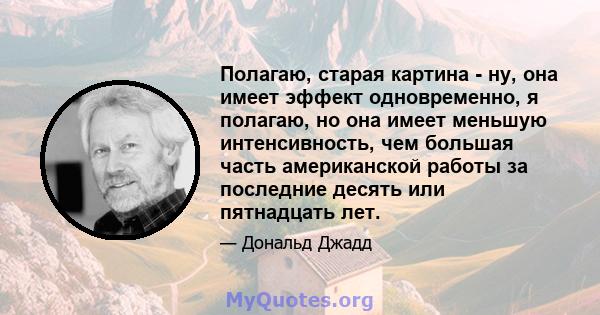 Полагаю, старая картина - ну, она имеет эффект одновременно, я полагаю, но она имеет меньшую интенсивность, чем большая часть американской работы за последние десять или пятнадцать лет.