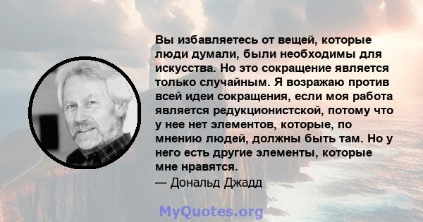 Вы избавляетесь от вещей, которые люди думали, были необходимы для искусства. Но это сокращение является только случайным. Я возражаю против всей идеи сокращения, если моя работа является редукционистской, потому что у