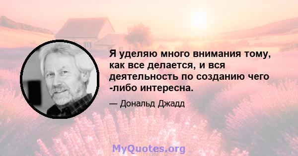 Я уделяю много внимания тому, как все делается, и вся деятельность по созданию чего -либо интересна.