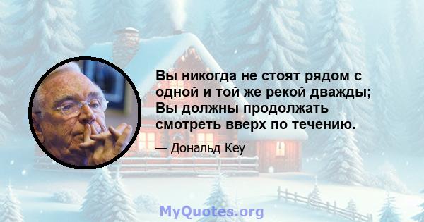 Вы никогда не стоят рядом с одной и той же рекой дважды; Вы должны продолжать смотреть вверх по течению.