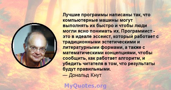 Лучшие программы написаны так, что компьютерные машины могут выполнять их быстро и чтобы люди могли ясно понимать их. Программист - это в идеале эссеист, который работает с традиционными эстетическими и литературными