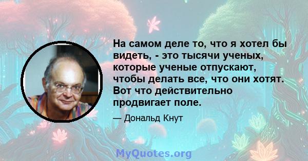 На самом деле то, что я хотел бы видеть, - это тысячи ученых, которые ученые отпускают, чтобы делать все, что они хотят. Вот что действительно продвигает поле.