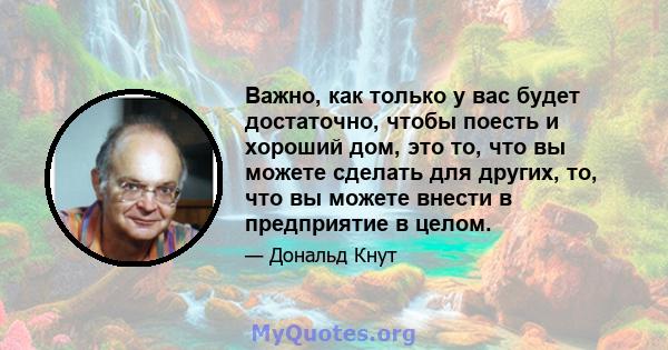 Важно, как только у вас будет достаточно, чтобы поесть и хороший дом, это то, что вы можете сделать для других, то, что вы можете внести в предприятие в целом.