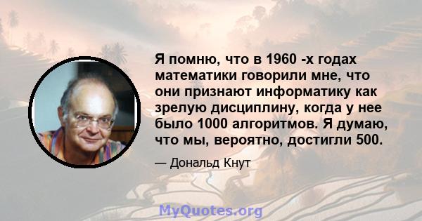 Я помню, что в 1960 -х годах математики говорили мне, что они признают информатику как зрелую дисциплину, когда у нее было 1000 алгоритмов. Я думаю, что мы, вероятно, достигли 500.