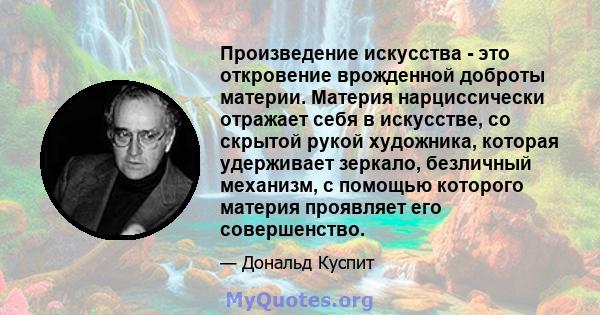 Произведение искусства - это откровение врожденной доброты материи. Материя нарциссически отражает себя в искусстве, со скрытой рукой художника, которая удерживает зеркало, безличный механизм, с помощью которого материя 