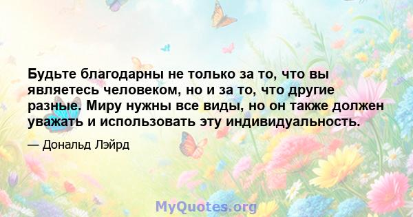 Будьте благодарны не только за то, что вы являетесь человеком, но и за то, что другие разные. Миру нужны все виды, но он также должен уважать и использовать эту индивидуальность.