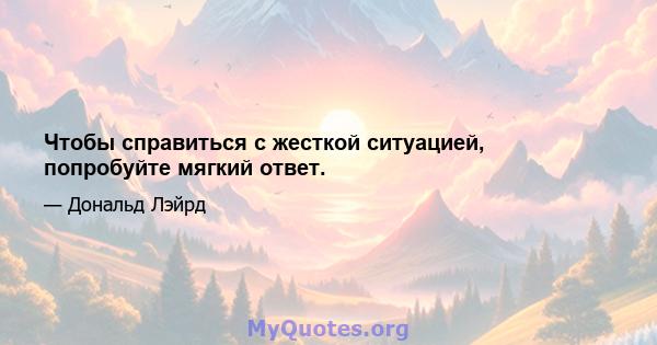 Чтобы справиться с жесткой ситуацией, попробуйте мягкий ответ.