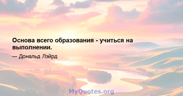 Основа всего образования - учиться на выполнении.