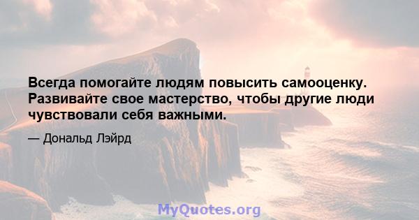 Всегда помогайте людям повысить самооценку. Развивайте свое мастерство, чтобы другие люди чувствовали себя важными. Вряд ли есть более высокий комплимент, который вы можете заплатить человеку, чем помочь ему быть