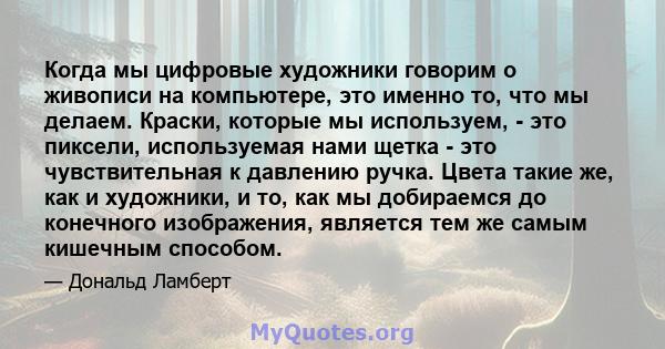 Когда мы цифровые художники говорим о живописи на компьютере, это именно то, что мы делаем. Краски, которые мы используем, - это пиксели, используемая нами щетка - это чувствительная к давлению ручка. Цвета такие же,