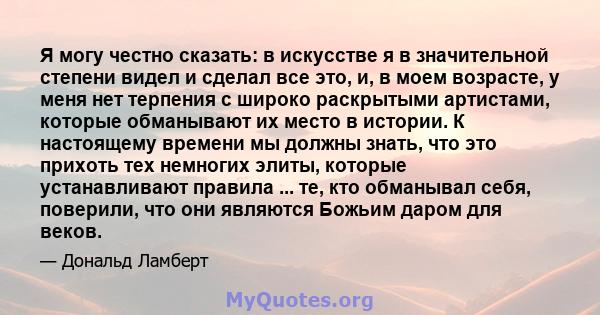 Я могу честно сказать: в искусстве я в значительной степени видел и сделал все это, и, в моем возрасте, у меня нет терпения с широко раскрытыми артистами, которые обманывают их место в истории. К настоящему времени мы