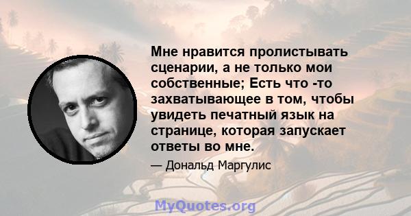 Мне нравится пролистывать сценарии, а не только мои собственные; Есть что -то захватывающее в том, чтобы увидеть печатный язык на странице, которая запускает ответы во мне.