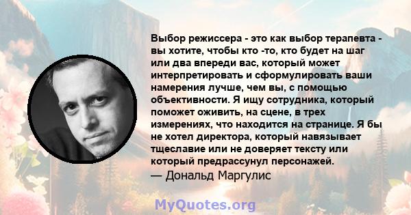 Выбор режиссера - это как выбор терапевта - вы хотите, чтобы кто -то, кто будет на шаг или два впереди вас, который может интерпретировать и сформулировать ваши намерения лучше, чем вы, с помощью объективности. Я ищу