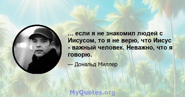 ... если я не знакомил людей с Иисусом, то я не верю, что Иисус - важный человек. Неважно, что я говорю.