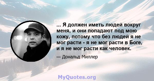 ... Я должен иметь людей вокруг меня, и они попадают под мою кожу, потому что без людей я не мог расти - я не мог расти в Боге, и я не мог расти как человек.