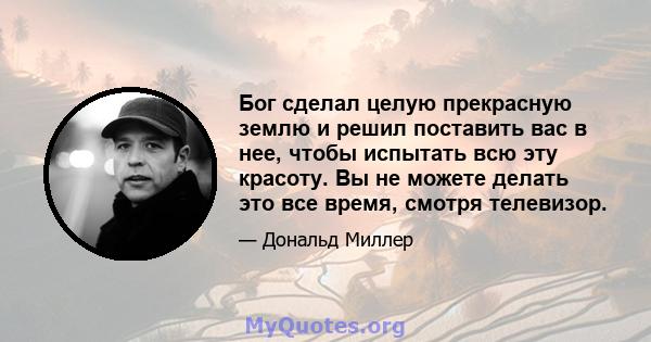 Бог сделал целую прекрасную землю и решил поставить вас в нее, чтобы испытать всю эту красоту. Вы не можете делать это все время, смотря телевизор.