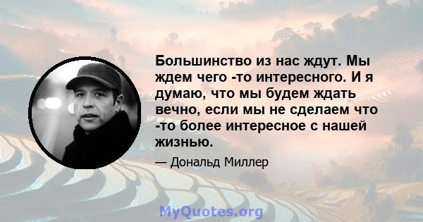 Большинство из нас ждут. Мы ждем чего -то интересного. И я думаю, что мы будем ждать вечно, если мы не сделаем что -то более интересное с нашей жизнью.