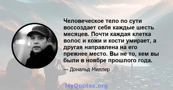 Человеческое тело по сути воссоздает себя каждые шесть месяцев. Почти каждая клетка волос и кожи и кости умирает, а другая направлена ​​на его прежнее место. Вы не то, кем вы были в ноябре прошлого года.