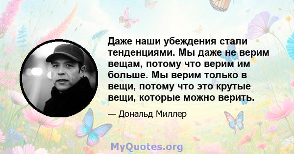 Даже наши убеждения стали тенденциями. Мы даже не верим вещам, потому что верим им больше. Мы верим только в вещи, потому что это крутые вещи, которые можно верить.