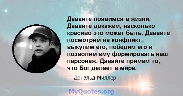 Давайте появимся в жизни. Давайте докажем, насколько красиво это может быть. Давайте посмотрим на конфликт, выкупим его, победим его и позволим ему формировать наш персонаж. Давайте примем то, что Бог делает в мире.