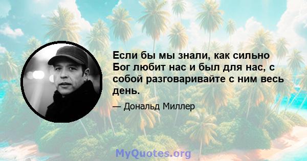 Если бы мы знали, как сильно Бог любит нас и был для нас, с собой разговаривайте с ним весь день.