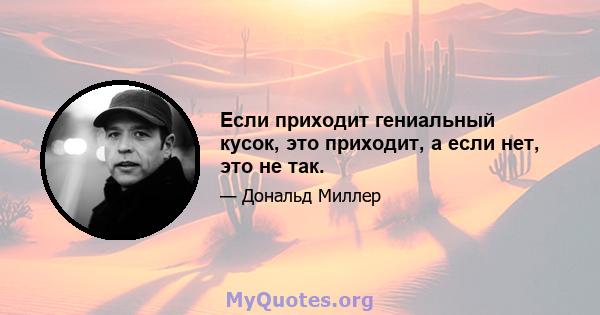 Если приходит гениальный кусок, это приходит, а если нет, это не так.