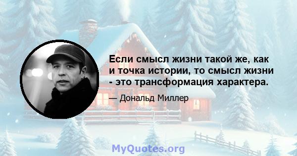 Если смысл жизни такой же, как и точка истории, то смысл жизни - это трансформация характера.