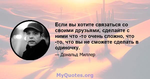 Если вы хотите связаться со своими друзьями, сделайте с ними что -то очень сложно, что -то, что вы не сможете сделать в одиночку.