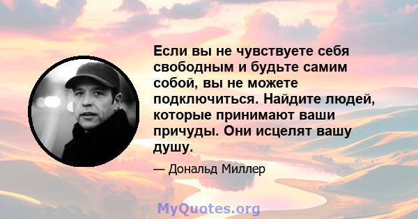 Если вы не чувствуете себя свободным и будьте самим собой, вы не можете подключиться. Найдите людей, которые принимают ваши причуды. Они исцелят вашу душу.