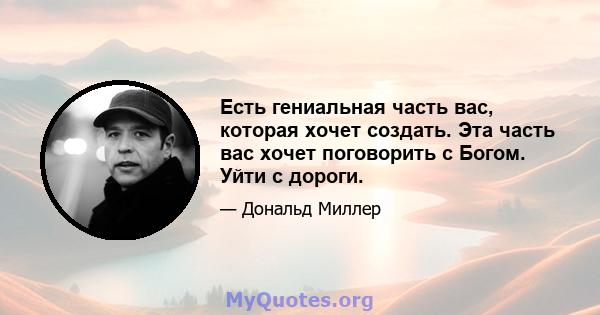 Есть гениальная часть вас, которая хочет создать. Эта часть вас хочет поговорить с Богом. Уйти с дороги.