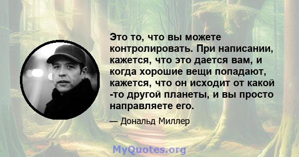 Это то, что вы можете контролировать. При написании, кажется, что это дается вам, и когда хорошие вещи попадают, кажется, что он исходит от какой -то другой планеты, и вы просто направляете его.