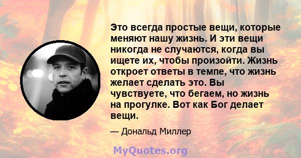 Это всегда простые вещи, которые меняют нашу жизнь. И эти вещи никогда не случаются, когда вы ищете их, чтобы произойти. Жизнь откроет ответы в темпе, что жизнь желает сделать это. Вы чувствуете, что бегаем, но жизнь на 