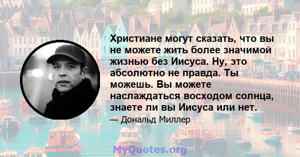 Христиане могут сказать, что вы не можете жить более значимой жизнью без Иисуса. Ну, это абсолютно не правда. Ты можешь. Вы можете наслаждаться восходом солнца, знаете ли вы Иисуса или нет.