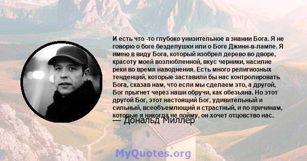 И есть что -то глубоко унизительное в знании Бога. Я не говорю о боге безделушки или о Боге Джинн-в-лампе. Я имею в виду Бога, который изобрел дерево во дворе, красоту моей возлюбленной, вкус черники, насилие реки во