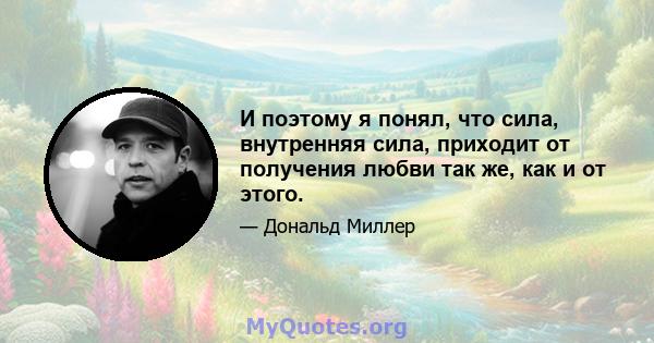 И поэтому я понял, что сила, внутренняя сила, приходит от получения любви так же, как и от этого.