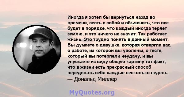 Иногда я хотел бы вернуться назад во времени, сесть с собой и объяснить, что все будет в порядке, что каждый иногда теряет землю, и это ничего не значит. Так работает жизнь. Это трудно понять в данный момент. Вы думаете 