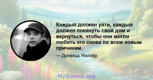 Каждый должен уйти, каждый должен покинуть свой дом и вернуться, чтобы они могли любить его снова по всем новым причинам.