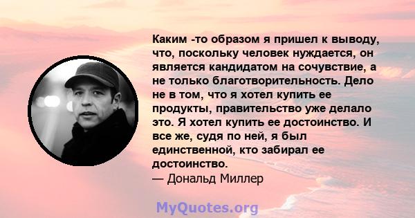 Каким -то образом я пришел к выводу, что, поскольку человек нуждается, он является кандидатом на сочувствие, а не только благотворительность. Дело не в том, что я хотел купить ее продукты, правительство уже делало это.