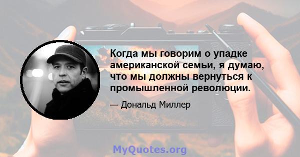 Когда мы говорим о упадке американской семьи, я думаю, что мы должны вернуться к промышленной революции.