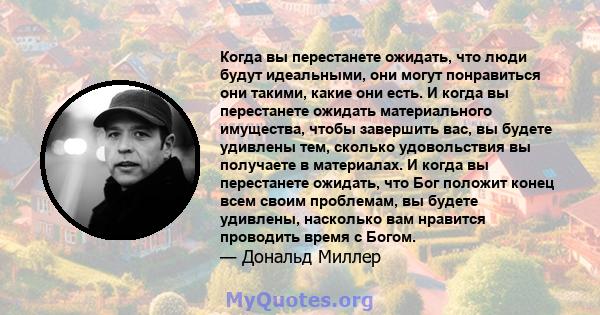 Когда вы перестанете ожидать, что люди будут идеальными, они могут понравиться они такими, какие они есть. И когда вы перестанете ожидать материального имущества, чтобы завершить вас, вы будете удивлены тем, сколько