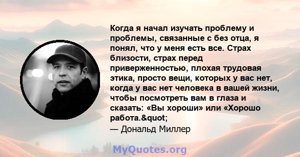 Когда я начал изучать проблему и проблемы, связанные с без отца, я понял, что у меня есть все. Страх близости, страх перед приверженностью, плохая трудовая этика, просто вещи, которых у вас нет, когда у вас нет человека 