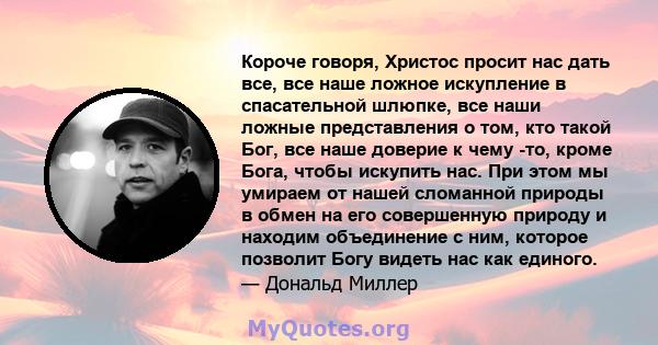 Короче говоря, Христос просит нас дать все, все наше ложное искупление в спасательной шлюпке, все наши ложные представления о том, кто такой Бог, все наше доверие к чему -то, кроме Бога, чтобы искупить нас. При этом мы