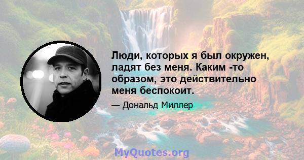 Люди, которых я был окружен, ладят без меня. Каким -то образом, это действительно меня беспокоит.