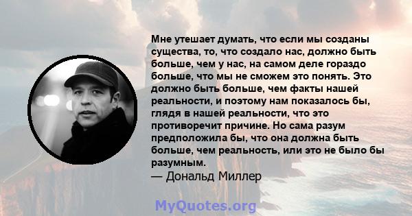 Мне утешает думать, что если мы созданы существа, то, что создало нас, должно быть больше, чем у нас, на самом деле гораздо больше, что мы не сможем это понять. Это должно быть больше, чем факты нашей реальности, и