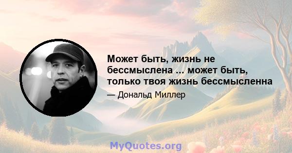 Может быть, жизнь не бессмыслена ... может быть, только твоя жизнь бессмысленна