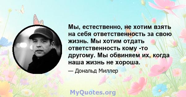 Мы, естественно, не хотим взять на себя ответственность за свою жизнь. Мы хотим отдать ответственность кому -то другому. Мы обвиняем их, когда наша жизнь не хороша.