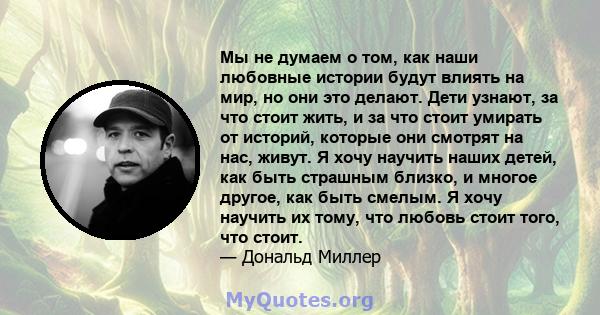 Мы не думаем о том, как наши любовные истории будут влиять на мир, но они это делают. Дети узнают, за что стоит жить, и за что стоит умирать от историй, которые они смотрят на нас, живут. Я хочу научить наших детей, как 