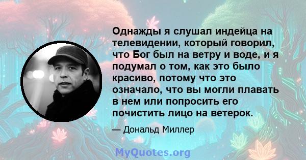 Однажды я слушал индейца на телевидении, который говорил, что Бог был на ветру и воде, и я подумал о том, как это было красиво, потому что это означало, что вы могли плавать в нем или попросить его почистить лицо на