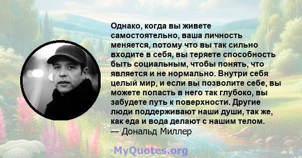 Однако, когда вы живете самостоятельно, ваша личность меняется, потому что вы так сильно входите в себя, вы теряете способность быть социальным, чтобы понять, что является и не нормально. Внутри себя целый мир, и если