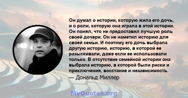 Он думал о истории, которую жила его дочь, и о роли, которую она играла в этой истории. Он понял, что не предоставил лучшую роль своей дочери. Он не наметил историю для своей семьи. И поэтому его дочь выбрала другую